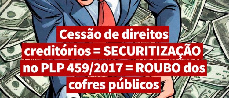 Cessão de direitos creditórios = SECURITIZAÇÃO no PLP 459/2017 = ROUBO dos cofres públicos